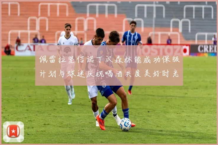 佩雷拉坚信诺丁汉森林能成功保级计划与球迷庆祝喝酒共度美好时光