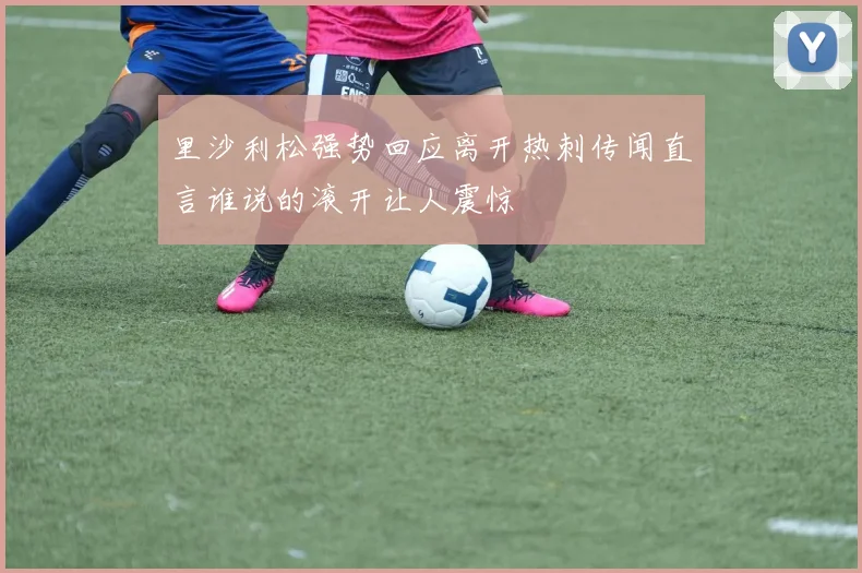 里沙利松强势回应离开热刺传闻直言谁说的滚开让人震惊