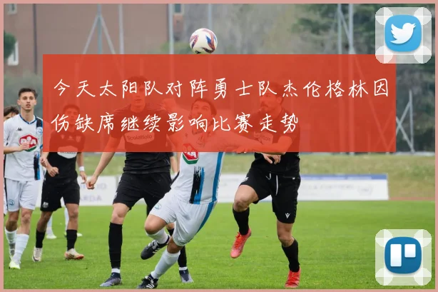 今天太阳队对阵勇士队杰伦格林因伤缺席继续影响比赛走势