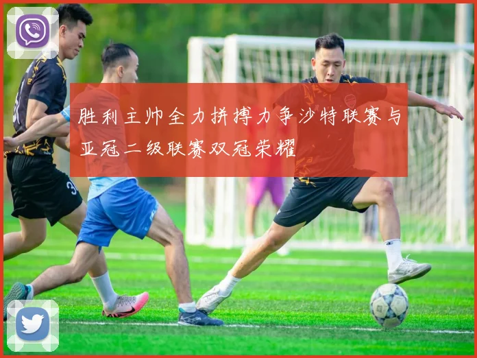 胜利主帅全力拼搏力争沙特联赛与亚冠二级联赛双冠荣耀