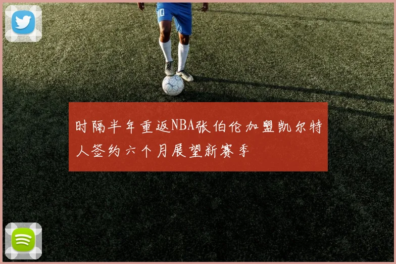 时隔半年重返NBA张伯伦加盟凯尔特人签约六个月展望新赛季