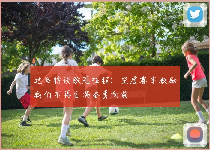 达洛特谈欧冠征程：空虚赛季激励我们不再自满奋勇向前