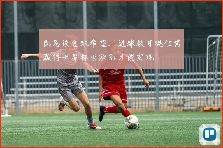 凯恩谈金球希望：进球数可观但需赢得世界杯或欧冠才能实现