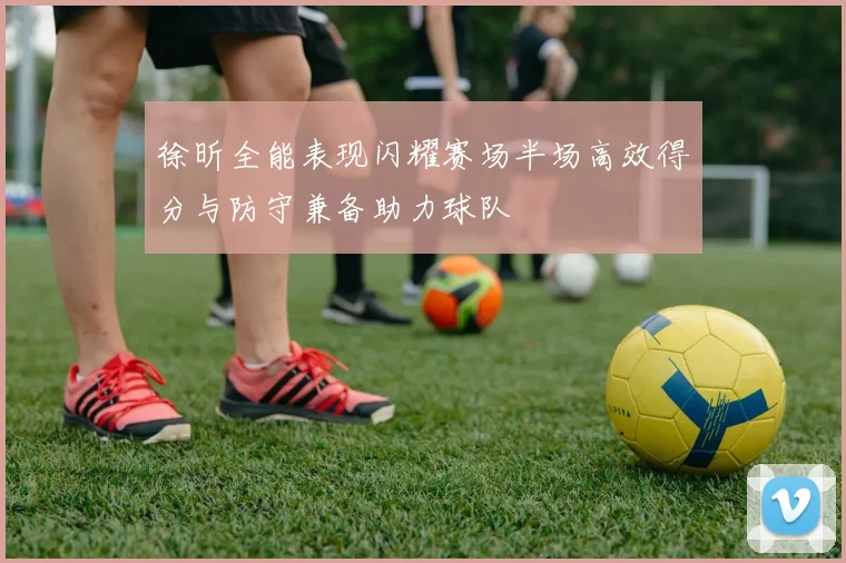 徐昕全能表现闪耀赛场半场高效得分与防守兼备助力球队
