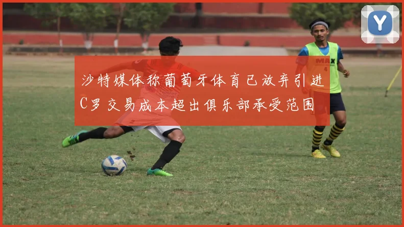 沙特媒体称葡萄牙体育已放弃引进C罗交易成本超出俱乐部承受范围