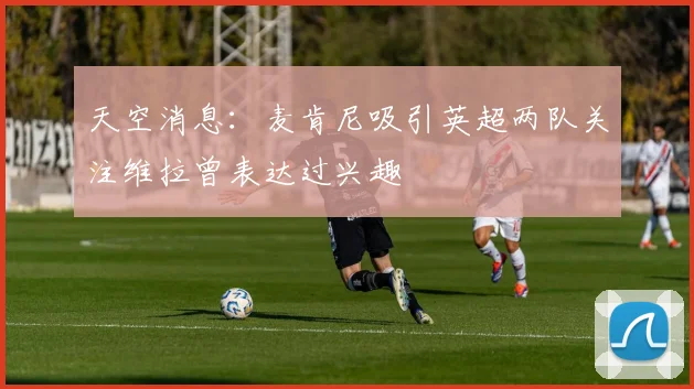天空消息：麦肯尼吸引英超两队关注维拉曾表达过兴趣