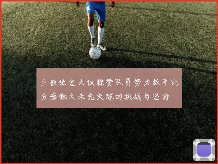 主教练金大仪称赞队员努力扳平比分感慨久未先失球的挑战与坚持