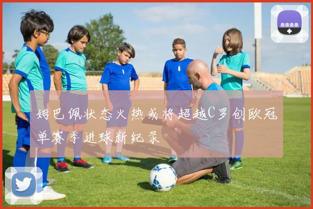 姆巴佩状态火热或将超越C罗创欧冠单赛季进球新纪录