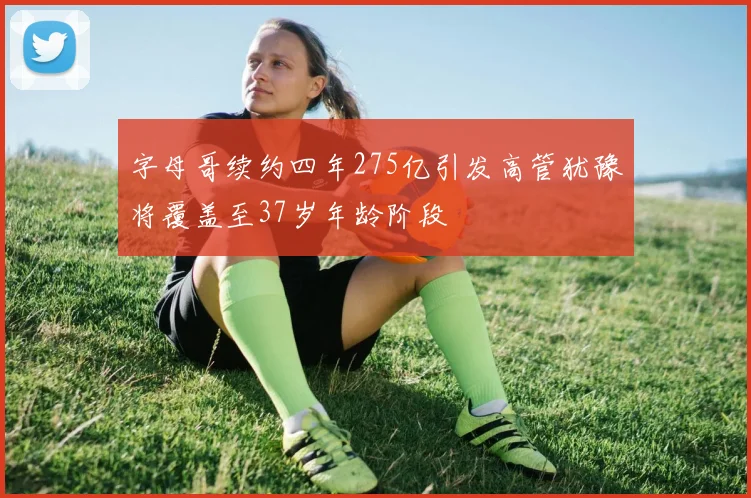 字母哥续约四年275亿引发高管犹豫将覆盖至37岁年龄阶段