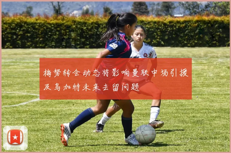梅努转会动态将影响曼联中场引援及乌加特未来去留问题