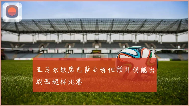 亚马尔缺席巴萨合练但预计仍能出战西超杯比赛