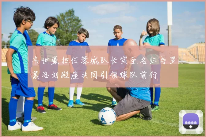 韦世豪担任蓉城队长实至名归与罗慕洛刘殿座共同引领球队前行