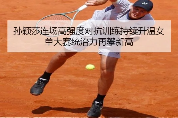 孙颖莎连场高强度对抗训练持续升温女单大赛统治力再攀新高